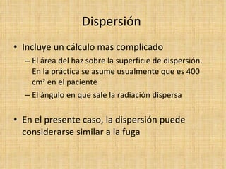 Dispersión  Incluye un cálculo mas complicado El área del haz sobre la superficie de dispersión. En la práctica se asume usualmente que es 400 cm 2  en el paciente El ángulo en que sale la radiación dispersa En el presente caso, la dispersión puede considerarse similar a la fuga 