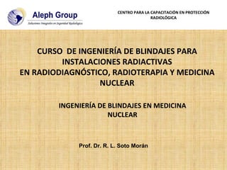 Prof. Dr. R. L. Soto Morán INGENIERÍA DE BLINDAJES EN MEDICINA NUCLEAR CENTRO PARA LA CAPACITACIÓN EN PROTECCIÓN RADIOLÓGICA CURSO  DE INGENIERÍA DE BLINDAJES PARA INSTALACIONES RADIACTIVAS EN RADIODIAGNÓSTICO, RADIOTERAPIA Y MEDICINA NUCLEAR 