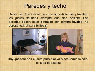 Paredes y techo Deben ser terminados con una superficie lisa y lavable, las juntas selladas siempre que sea posible. Las paredes deben estar pintadas con pintura lavable, no porosa  (e.j.  pintura brillosa).   Hay que tener en cuenta para que va a ser usada la sala,  ej. sala de espera 