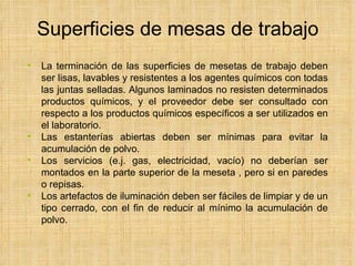 Superficies de mesas de trabajo La terminación de las superficies de mesetas de trabajo deben ser lisas, lavables y resistentes a los agentes químicos con todas las juntas selladas. Algunos laminados no resisten determinados productos químicos, y el proveedor debe ser consultado con respecto a los productos químicos específicos a ser utilizados en el laboratorio. Las estanterías abiertas deben ser mínimas para evitar la acumulación de polvo.  Los servicios (e.j. gas, electricidad, vacío) no deberían ser montados en la parte superior de la meseta , pero si en paredes o repisas.  Los artefactos de iluminación deben ser fáciles de limpiar y de un tipo cerrado, con el fin de reducir al mínimo la acumulación de polvo. 