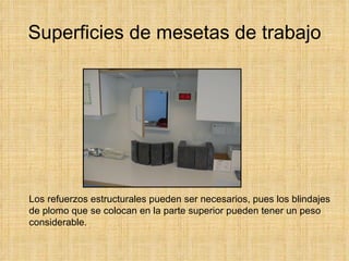 Superficies de mesetas de trabajo Los refuerzos estructurales pueden ser necesarios, pues los blindajes de plomo que se colocan en la parte superior pueden tener un peso considerable. 