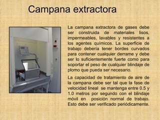 Campana extractora La campana extractora de gases debe ser construida de materiales lisos, impermeables, lavables y resistentes a los agentes químicos. La superficie de trabajo debería tener bordes curvados para contener cualquier derrame y debe ser lo suficientemente fuerte como para soportar el peso de cualquier blindaje de plomo que pueda ser necesario. La capacidad de tratamiento de aire de la campana debe ser tal que la fase de velocidad lineal  se mantenga entre 0.5 y 1.0 metros por segundo con el blindaje móvil en  posición normal de trabajo. Esto debe ser verificado periódicamente.   