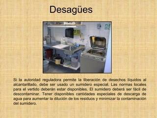 Desagües Si la autoridad reguladora permite la liberación de desechos líquidos al alcantarillado, debe ser usado un sumidero especial. Las normas locales para el vertido deberán estar disponibles. El sumidero deberá ser fácil de descontaminar. Tener disponibles cantidades especiales de descarga de agua para aumentar la dilución de los residuos y minimizar la contaminación del sumidero. 