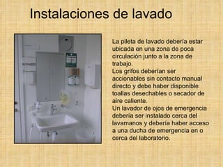 Instalaciones de lavado La pileta de lavado debería estar ubicada en una zona de poca circulación junto a la zona de trabajo.  Los grifos deberían ser accionables sin contacto manual directo y debe haber disponible toallas desechables o secador de aire caliente.  Un lavador de ojos de emergencia debería ser instalado cerca del lavamanos y debería haber acceso a una ducha de emergencia en o cerca del laboratorio.   