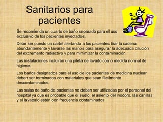 Sanitarios para pacientes Se recomienda un cuarto de baño separado para el uso exclusivo de los pacientes inyectados.  Debe ser puesto un cartel alertando a los pacientes tirar la cadena abundantemente y lavarse las manos para asegurar la adecuada dilución del excremento radiactivo y para minimizar la contaminación.  Las instalaciones incluirán una pileta de lavado como medida normal de higiene. Los baños designados para el uso de los pacientes de medicina nuclear deben ser terminados con materiales que sean fácilmente descontaminados.  Las salas de baño de pacientes no deben ser utilizadas por el personal del hospital ya que es probable que el suelo, el asiento del inodoro, las canillas y el lavatorio estén con frecuencia contaminados.   