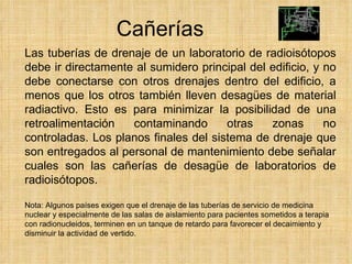 Cañerías Las tuberías de drenaje de un laboratorio de radioisótopos debe ir directamente al sumidero principal del edificio, y no debe conectarse con otros drenajes dentro del edificio, a menos que los otros también lleven desagües de material radiactivo. Esto es para minimizar la posibilidad de una retroalimentación contaminando otras zonas no controladas. Los planos finales del sistema de drenaje que son entregados al personal de mantenimiento debe señalar cuales son las cañerías de desagüe de laboratorios de radioisótopos. Nota: Algunos países exigen que el drenaje de las tuberías de servicio de medicina nuclear y especialmente de las salas de aislamiento para pacientes sometidos a terapia con radionucleidos, terminen en un tanque de retardo para favorecer el decaimiento y disminuir la actividad de vertido. 
