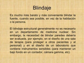 Blindaje Es mucho más barato y más conveniente blindar la fuente, cuando sea posible, en vez de la habitación o la persona . El blindaje estructural generalmente no es necesario en un departamento de medicina nuclear. Sin embargo, la necesidad de blindar paredes debería ser evaluada, por ejemplo, en el diseño de una sala de terapia (para proteger a otros pacientes y al personal) y en el diseño de un laboratorio que contiene instrumentos sensibles (para mantener un bajo fondo en un contador, cámara gamma, etc) . 