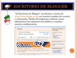 ESCRITORIO DE BLOGGER “ Al Escritorio de Blogger” accedemos a través de  http://www. blogger.com   con nuestro nombre de usuario y contraseña. Desde allí podremos redactar notas administrar las opiniones del público y cambiar nuestra configuración. 