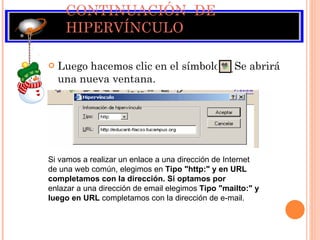 CONTINUACIÓN  DE HIPERVÍNCULO Luego hacemos clic en el símbolo  Se abrirá una nueva ventana.  Si vamos a realizar un enlace a una dirección de Internet de una web común, elegimos en  Tipo "http:" y en URL completamos con la dirección. Si optamos por enlazar a una dirección de email elegimos  Tipo "mailto:" y luego en URL  completamos con la dirección de e-mail. 