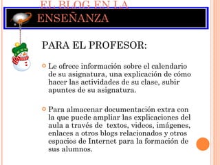EL BLOG EN LA ENSEÑANZA PARA EL PROFESOR:  Le ofrece información sobre el calendario de su asignatura, una explicación de cómo hacer las actividades de su clase, subir apuntes de su asignatura. Para almacenar documentación extra con la que puede ampliar las explicaciones del aula a través de  textos, videos, imágenes, enlaces a otros blogs relacionados y otros espacios de Internet para la formación de sus alumnos. 