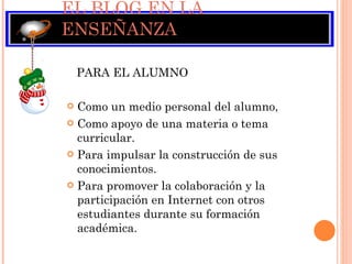 EL BLOG EN LA ENSEÑANZA PARA EL ALUMNO Como un medio personal del alumno,  Como apoyo de una materia o tema curricular.  Para impulsar la construcción de sus conocimientos. Para promover la colaboración y la participación en Internet con otros estudiantes durante su formación académica.  