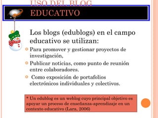 USO DEL BLOG EDUCATIVO Los blogs (edublogs) en el campo educativo se utilizan: Para promover y gestionar proyectos de investigación,  Publicar noticias, como punto de reunión entre colaboradores. Como exposición de portafolios  electrónicos individuales y colectivos.  * Un edublog es un weblog cuyo principal objetivo es  apoyar un proceso de enseñanza-aprendizaje en un contexto educativo (Lara, 2006) 