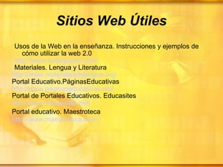 Sitios Web Útiles Usos de la Web en la enseñanza. Instrucciones y ejemplos de  cómo utilizar la web 2.0  http:// www.isabelperez.com / Materiales. Lengua y Literatura http:// www.materialesdelengua.org / Portal Educativo.PáginasEducativas http:// www.paginaseducativas.net / Portal de Portales Educativos. Educasites http:// www.educasites.net / Portal educativo. Maestroteca   http:// www.maestroteca.com /   