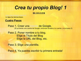 Crea tu propio Blog! 1 BLOGGER   http :// www.blogger.com / start   (y sigue las instrucciones ) Cuatro Pasos Paso 1. Crear una  cuenta  de Google.  (Si ya tienes una cuenta de Google, entonces accede a tu cuenta y ve al paso 2) Paso 2. Poner nombre a tu blog.   Elige el Título del Blog    Elige la URL del Blog, etc.   Paso 3. Elige una plantilla.   Paso 4. Ya puedes escribir tu primera entrada! 