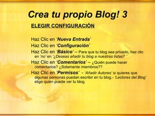 Crea tu propio Blog! 3 ELEGIR CONFIGURACIÓN Haz Clic en  ‘ Nueva Entrada ’ Haz Clic en  ‘ Configuración ’ Haz Clic en  ‘ Básico ’  –  Para que tu blog sea privado, haz clic en  ‘no’  en  ‘¿Deseas añadir tu blog a nuestras listas?   ’ Haz Clic en  ‘ Comentarios ’  –  ¿Quién puede hacer comentarios? ¿Solamente miembros?? Haz Clic en  ‘ Permisos ’   -  ‘Añadir Autores’  si quieres que algunas personas puedan escribir en tu blog. - ‘Lectores del Blog’  elige quién puede ver tu blog.  