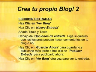 Crea tu propio Blog! 2 ESCRIBIR ENTRADAS Haz Clic en  ‘Ver Blog’  Haz Clic en  ‘ Nueva Entrada ’ Añade Título y Texto Debajo de  ‘ Opciones de entrada ’  elige si quieres que los lectores puedan hacer comentarios en tu blog o no. Haz Clic en  ‘ Guardar Ahora ’  para guardarlo y publicarlo más tarde o haz clic en  ‘ Publicar Entrada ’  para publicarlo ahora. Haz Clic en  ‘ Ver Blog ’  otra vez para ver tu entrada.   