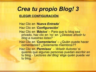 Crea tu propio Blog! 3 ELEGIR CONFIGURACIÓN Haz Clic en  ‘ Nueva Entrada ’ Haz Clic en  ‘ Configuración ’ Haz Clic en  ‘ Básico ’  – Para que tu blog sea privado, haz clic en  ‘no’  en  ‘¿Deseas añadir tu blog a nuestras listas?   ’ Haz Clic en  ‘ Comentarios ’  – ¿Quién puede hacer comentarios? ¿Solamente miembros?? Haz Clic en  ‘ Permisos ’   -  ‘Añadir Autores’  si quieres que algunas personas puedan escribir en tu blog. - ‘Lectores del Blog’  elige quién puede ver tu blog.  