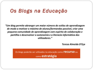 Os Blogs na Educação
“Um blog permite abranger um maior número de estilos de aprendizagem
de modo a motivar o máximo de alunos/formandos possível, criar uma
pequena comunidade de aprendizagem com espírito de colaboração e
partilha e desenvolver a autonomia e a literacia informática dos
utilizadores.”
Teresa Almeida D’Eça
Os blogs poderão ser utilizados na educação como recursoou
como estratégia
 