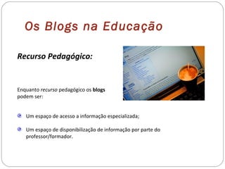 Recurso Pedagógico:
Enquanto recurso pedagógico os blogs
podem ser:
Um espaço de acesso a informação especializada;
Um espaço de disponibilização de informação por parte do
professor/formador.
Os Blogs na Educação
 