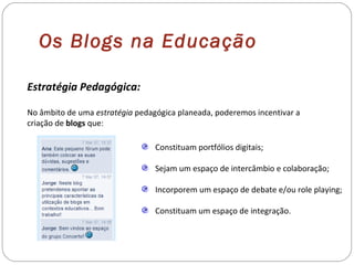 Estratégia Pedagógica:
No âmbito de uma estratégia pedagógica planeada, poderemos incentivar a
criação de blogs que:
Constituam portfólios digitais;
Sejam um espaço de intercâmbio e colaboração;
Incorporem um espaço de debate e/ou role playing;
Constituam um espaço de integração.
Os Blogs na Educação
 