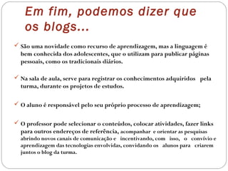  São uma novidade como recurso de aprendizagem, mas a linguagem é
bem conhecida dos adolescentes, que o utilizam para publicar páginas
pessoais, como os tradicionais diários.
 Na sala de aula, serve para registrar os conhecimentos adquiridos  pela 
turma, durante os projetos de estudos.
 O aluno é responsável pelo seu próprio processo de aprendizagem;
 O professor pode selecionar o conteúdos, colocar atividades, fazer links
para outros endereços de referência, acompanhar e orientar as pesquisas
abrindo novos canais de comunicação e  incentivando, com  isso,  o  convívio e
aprendizagem das tecnologias envolvidas, convidando os  alunos para  criarem
juntos o blog da turma.
Em fim, podemos dizer que
os blogs...
 