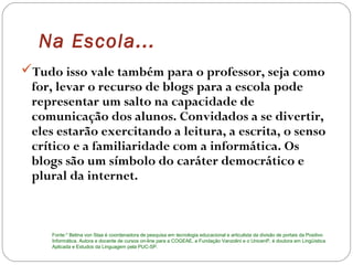 Na Escola...
Tudo isso vale também para o professor, seja como
for, levar o recurso de blogs para a escola pode
representar um salto na capacidade de
comunicação dos alunos. Convidados a se divertir,
eles estarão exercitando a leitura, a escrita, o senso
crítico e a familiaridade com a informática. Os
blogs são um símbolo do caráter democrático e
plural da internet.
Fonte:* Betina von Staa é coordenadora de pesquisa em tecnologia educacional e articulista da divisão de portais da Positivo
Informática. Autora e docente de cursos on-line para a COGEAE, a Fundação Vanzolini e o UnicenP, é doutora em Lingüística
Aplicada e Estudos da Linguagem pela PUC-SP.
 