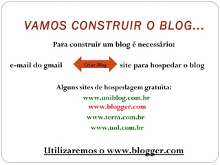 VAMOS CONSTRUIR O BLOG...
Para construir um blog é necessário:
e-mail do gmail site para hospedar o blog
Alguns sites de hospedagem gratuita:
www.uniblog.com.br
www.blogger.com
www.terra.com.br
www.uol.com.br
Utilizaremos o www.blogger.com
Criar Blog
 