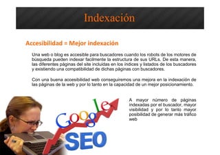 Una web o blog es accesible para buscadores cuando los robots de los motores de
búsqueda pueden indexar facilmente la estructura de sus URLs. De esta manera,
las diferentes páginas del site incluidas en los índices y listados de los buscadores
y existiendo una compatibilidad de dichas páginas con buscadores.
Con una buena accesibilidad web conseguiremos una mejora en la indexación de
las páginas de la web y por lo tanto en la capacidad de un mejor posicionamiento.
A mayor número de páginas
indexadas por el buscador, mayor
visibilidad y por lo tanto mayor
posibilidad de generar más tráfico
web
Indexación
Accesibilidad = Mejor indexación
 