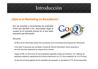Son las acciones y herramientas de publicidad
online que permiten a los anunciantes llegar al
usuario en el momento preciso en el que están
buscando esa información
-El 88% de los internautas utilizan los buscadores como herramienta de búsqueda de información
-5 de cada 10 personas que consultan a través de Internet información sobre productos o
servicios terminan realizando la compra de los mismos
-En las dos primeras páginas de los resultados de busqueda, se resuelven el 71% de las búsquedas
Introducción
¿Qué es el Marketing en Buscadores?
Recuerda:
-Según el INE, en 2012 el 22,3% de la población española compró por Internet y 10,7 millones de
españoles realizaron operaciones de comercio electrónico (un 31% de la población de 16 a 74 años)
 