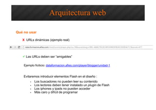 Qué no usar
X URLs dinámicas (ejemplo real)
Evitaremos introducir elementos Flash en el diseño :
• Los buscadores no pueden leer su contenido
• Los lectores deben tener instalado un plugin de Flash
• Los iphones y ipads no pueden acceder
• Más caro y difícil de programar
Arquitectura web
Las URLs deben ser “amigables”
Ejemplo ficiticio: dataformacion.afies.com/player/blogger/unidad-1
 