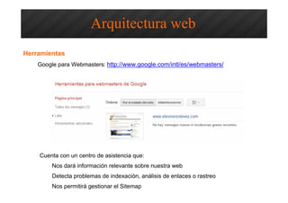 Accesibilidad SEO – Arquitectura Web
Google para Webmasters: http://www.google.com/intl/es/webmasters/
Nos dará información relevante sobre nuestra web
Detecta problemas de indexación, análisis de enlaces o rastreo
Nos permitirá gestionar el Sitemap
Arquitectura web
Herramientas
Cuenta con un centro de asistencia que:
 