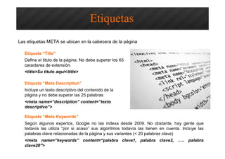 Optimización SEO – Etiquetas HTML
Las etiquetas META se ubican en la cabecera de la página
Etiqueta “Title”
Define el titulo de la página. No debe superar los 65
caracteres de extensión.
<title>Su titulo aquí</title>
Etiquetas
Etiqueta “Meta Description”
Incluye un texto descriptivo del contenido de la
página y no debe superar las 25 palabras
<meta name=“description” content=“texto
descriptivo”>
Etiqueta “Meta Keywords”
Según algunos expertos, Google no las indexa desde 2009. No obstante, hay gente que
todavía las utiliza “por si acaso” sus algoritmos todavía las tienen en cuenta. Incluye las
palabras clave relacionadas de la página y sus variantes (< 20 palabras clave)
<meta name=“keywords” content=“palabra clave1, palabra clave2, ….. palabra
clave20”>
 