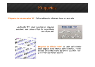 Optimización SEO – Etiquetas HTML
Etiquetas de encabezados “H”: Definen el tamaño y formato de un encabezado.
Etiquetas
La etiqueta <h1> y sus variantes son etiquetas
que sirven para indicar el título del contenido de
una página web
Etiquetas de enlace “href”: se usan para enlazar
otras páginas tanto internas como externas, y debe
tenerse en cuenta el texto del enlace (“Anchor Text”)
y el nombre del fichero destino
 