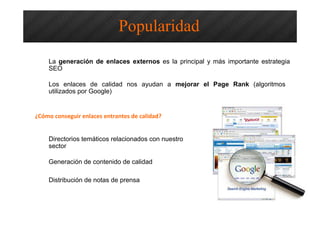 La generación de enlaces externos es la principal y más importante estrategia
SEO
Los enlaces de calidad nos ayudan a mejorar el Page Rank (algoritmos
utilizados por Google)
¿Cómo conseguir enlaces entrantes de calidad?
Directorios temáticos relacionados con nuestro
sector
Generación de contenido de calidad
Distribución de notas de prensa
Popularidad
 
