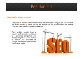 Optimización SEO – Redes Sociales y
Popularidad
Una parte de nuestro público objetivo llega a nuestra web o blog ya que son usuarios
de redes sociales y hacen clic en los enlaces de las publicaciones que hemos
compartido en nuestros perfiles corporativos.
Popularidad
Redes sociales (enlaces entrantes)
Pero también podrán llegar a
nuestro perfil en redes sociales o
al contenido compartido que
hemos compartido en las mismas
si realizan una búsqueda en
Google por términos relacionados
con nuestro sector.
 