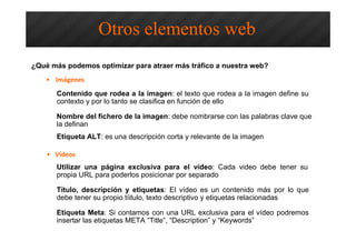 ¿Qué más podemos optimizar para atraer más tráfico a nuestra web?
• Imágenes
Otros elementos web
• Vídeos
Contenido que rodea a la imagen: el texto que rodea a la imagen define su
contexto y por lo tanto se clasifica en función de ello
Nombre del fichero de la imagen: debe nombrarse con las palabras clave que
la definan
Etiqueta ALT: es una descripción corta y relevante de la imagen
Utilizar una página exclusiva para el vídeo: Cada video debe tener su
propia URL para poderlos posicionar por separado
Título, descripción y etiquetas: El vídeo es un contenido más por lo que
debe tener su propio tíitulo, texto descriptivo y etiquetas relacionadas
Etiqueta Meta: Si contamos con una URL exclusiva para el vídeo podremos
insertar las etiquetas META “Title”, “Description” y “Keywords”
 