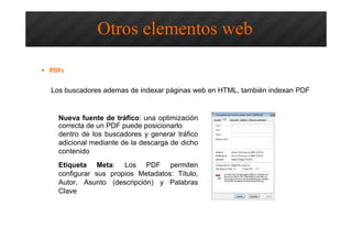 Optimización SEO – Otros Elementos
Web
Los buscadores ademas de indexar páginas web en HTML, también indexan PDF
Nueva fuente de tráfico: una optimización
correcta de un PDF puede posicionarlo
dentro de los buscadores y generar tráfico
adicional mediante de la descarga de dicho
contenido
Etiqueta Meta: Los PDF permiten
configurar sus propios Metadatos: Título,
Autor, Asunto (descripción) y Palabras
Clave
Otros elementos web
• PDFs
 