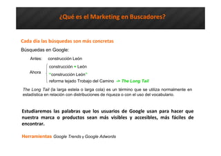 Cada día las búsquedas son más concretas
Búsquedas en Google:
Antes: construcción León
construcción + León
“construcción León”
reforma tejado Trobajo del Camino -> The Long Tail
¿Qué es el Marketing en Buscadores?
The Long Tail (la larga estela o larga cola) es un término que se utiliza normalmente en
estadística en relación con distribuciones de riqueza o con el uso del vocabulario.
Estudiaremos las palabras que los usuarios de Google usan para hacer que
nuestra marca o productos sean más visibles y accesibles, más fáciles de
encontrar.
Herramientas Google Trends y Google Adwords
Ahora
 