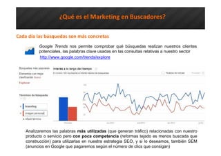 ¿Qué es el Marketing en Buscadores?
Cada día las búsquedas son más concretas
Google Trends nos permite comprobar qué búsquedas realizan nuestros clientes
potenciales, las palabras clave usadas en las consultas relativas a nuestro sector
http://www.google.com/trends/explore
Analizaremos las palabras más utilizadas (que generan tráfico) relacionadas con nuestro
producto o servicio pero con poca competencia (reformas tejado es menos buscada que
construcción) para utilizarlas en nuestra estrategia SEO, y si lo deseamos, también SEM
(anuncios en Google que pagaremos según el número de clics que consigan)
 