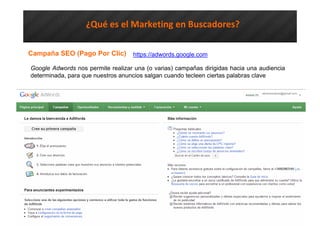 ¿Qué es el Marketing en Buscadores?
Campaña SEO (Pago Por Clic)
Google Adwords nos permite realizar una (o varias) campañas dirigidas hacia una audiencia
determinada, para que nuestros anuncios salgan cuando tecleen ciertas palabras clave
https://adwords.google.com
 