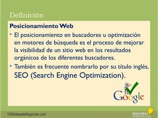Definición 
Posicionamiento Web 
 El posicionamiento en buscadores u optimización 
en motores de búsqueda es el proceso de mejorar 
la visibilidad de un sitio web en los resultados 
orgánicos de los diferentes buscadores. 
 También es frecuente nombrarlo por su título inglés, 
SEO (Search Engine Optimization). 
1000ideasdeNegocios.com 
 