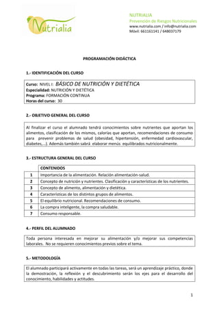 NUTRIALIA
                                                          Prevención de Riesgos Nutricionales
                                                          www.nutrialia.com / info@nutrialia.com
                                                          Móvil: 661161141 / 648037179




                               PROGRAMACIÓN DIDÁCTICA


1.- IDENTIFICACIÓN DEL CURSO

Curso: NIVEL I: BÁSICO DE NUTRICIÓN            Y DIETÉTICA
Especialidad: NUTRICIÓN Y DIETÉTICA
Programa: FORMACIÓN CONTINUA
Horas del curso: 30


2.- OBJETIVO GENERAL DEL CURSO

Al finalizar el curso el alumnado tendrá conocimientos sobre nutrientes que aportan los
alimentos, clasificación de los mismos, calorías que aportan, recomendaciones de consumo
para prevenir problemas de salud (obesidad, hipertensión, enfermedad cardiovascular,
diabetes,…). Además también sabrá elaborar menús equilibrados nutricionalmente.


3.- ESTRUCTURA GENERAL DEL CURSO

       CONTENIDOS
  1    Importancia de la alimentación. Relación alimentación-salud.
  2    Concepto de nutrición y nutrientes. Clasificación y características de los nutrientes.
  3    Concepto de alimento, alimentación y dietética.
  4    Características de los distintos grupos de alimentos.
  5    El equilibrio nutricional. Recomendaciones de consumo.
  6    La compra inteligente, la compra saludable.
  7    Consumo responsable.


4.- PERFIL DEL ALUMNADO

Toda persona interesada en mejorar su alimentación y/o mejorar sus competencias
laborales. No se requieren conocimientos previos sobre el tema.


5.- METODOLOGÍA

El alumnado participará activamente en todas las tareas, será un aprendizaje práctico, donde
la demostración, la reflexión y el descubrimiento serán los ejes para el desarrollo del
conocimiento, habilidades y actitudes.


                                                                                                1
 