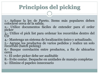 Principios del picking
1.- Aplique la ley de Pareto. Items más populares deben
colocarse cerca de la salida.
2.- Utilice documentos fáciles de entender para el order
picker
3.- Utilice el pick list para ordenar los recorridos dentro del
CD
4.- Mantenga un sistema de localización único y actualizado.
5.- Agrupe los productos de varios pedidos y realice un solo
recorrido (batch picking)
6.- Busque correlación entre productos, a fin de ubicarlos
cerca
7.- El order picker debe ser auditable
8.- Evite contar. Despache en unidades de manejo completas
9.- Elimine el papeleo innecesario
 