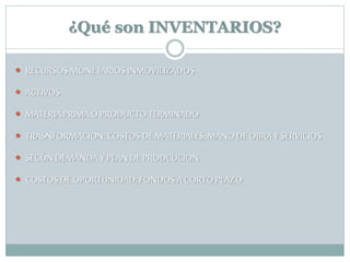 ¿Qué son INVENTARIOS?
 RECURSOS MONETARIOSINMOVILIZADOS
 ACTIVOS
 MATERIA PRIMAO PRODUCTO TERMINADO
 TRASNFORMACION:COSTOS DE MATERIALES, MANODEOBRAY SERVICIOS.
 SEGÚN DEMANDA Y PLAN DE PRODCUCION
 COSTOS DE OPORTUNIDAD; FONDOS A CORTOPLAZO
 