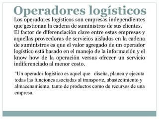 Los operadores logísticos son empresas independientes
que gestionan la cadena de suministros de sus clientes.
El factor de diferenciación clave entre estas empresas y
aquellas proveedoras de servicios aislados en la cadena
de suministros es que el valor agregado de un operador
logístico está basado en el manejo de la información y el
know how de la operación versus ofrecer un servicio
indiferenciado al menor costo.
"Un operador logístico es aquel que diseña, planea y ejecuta
todas las funciones asociadas al transporte, abastecimiento y
almacenamiento, tanto de productos como de recursos de una
empresa.
Operadores logísticos
 