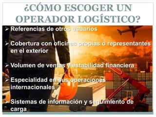  Referencias de otros usuarios
 Cobertura con oficinas propias o representantes
en el exterior
 Volumen de ventas y estabilidad financiera
 Especialidad en sus operaciones
internacionales
 Sistemas de información y seguimiento de
carga
¿CÓMO ESCOGER UN
OPERADOR LOGÍSTICO?
 