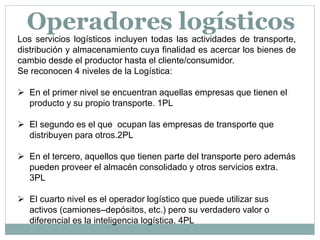 Los servicios logísticos incluyen todas las actividades de transporte,
distribución y almacenamiento cuya finalidad es acercar los bienes de
cambio desde el productor hasta el cliente/consumidor.
Se reconocen 4 niveles de la Logística:
 En el primer nivel se encuentran aquellas empresas que tienen el
producto y su propio transporte. 1PL
 El segundo es el que ocupan las empresas de transporte que
distribuyen para otros.2PL
 En el tercero, aquellos que tienen parte del transporte pero además
pueden proveer el almacén consolidado y otros servicios extra.
3PL
 El cuarto nivel es el operador logístico que puede utilizar sus
activos (camiones–depósitos, etc.) pero su verdadero valor o
diferencial es la inteligencia logística. 4PL
Operadores logísticos
 