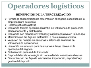 BENEFICIOS DE LA TERCERIZACIÓN
 Permite la concentración de esfuerzos en el negocio específico de la
empresa (core business).
 Retorno sobre los activos
 Operación factible ajustable al cambio de volúmenes de producción,
almacenamiento y distribución.
 Operación con menores inventarios y capital operativo en tiempo real
 Maximización del flujo de materiales a costo mínimo unitario.
 Variación del numero de personas y activos de acuerdos de
volúmenes de operaciones.
 Liberación de recursos para destinarlos a áreas claves en la
operación del negocio.
 Optimización de la red de transporte.
 Disponibilidad de tecnología sin necesidad de inversiones directas.
 Sincronización del flujo de información :importación, exportación y
gestión del deposito.
Operadores logísticos
 
