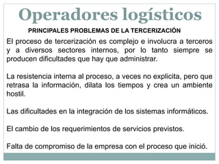 PRINCIPALES PROBLEMAS DE LA TERCERIZACIÓN
El proceso de tercerización es complejo e involucra a terceros
y a diversos sectores internos, por lo tanto siempre se
producen dificultades que hay que administrar.
La resistencia interna al proceso, a veces no explicita, pero que
retrasa la información, dilata los tiempos y crea un ambiente
hostil.
Las dificultades en la integración de los sistemas informáticos.
El cambio de los requerimientos de servicios previstos.
Falta de compromiso de la empresa con el proceso que inició.
Operadores logísticos
 