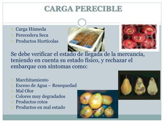 CARGA PERECIBLE
 Carga Húmeda
 Perecedera Seca
 Productos Hortícolas
Se debe verificar el estado de llegada de la mercancía,
teniendo en cuenta su estado físico, y rechazar el
embarque con síntomas como:
 Marchitamiento
 Exceso de Agua – Resequedad
 Mal Olor
 Colores muy degradados
 Productos rotos
 Productos en mal estado
 